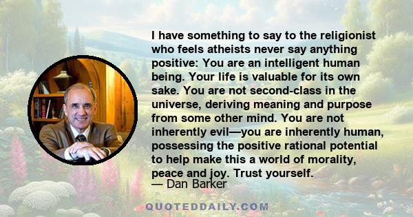 I have something to say to the religionist who feels atheists never say anything positive: You are an intelligent human being. Your life is valuable for its own sake. You are not second-class in the universe, deriving