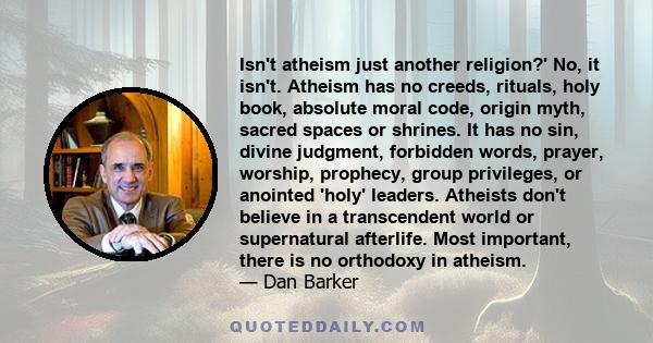 Isn't atheism just another religion?' No, it isn't. Atheism has no creeds, rituals, holy book, absolute moral code, origin myth, sacred spaces or shrines. It has no sin, divine judgment, forbidden words, prayer,