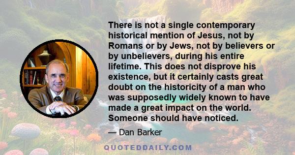 There is not a single contemporary historical mention of Jesus, not by Romans or by Jews, not by believers or by unbelievers, during his entire lifetime. This does not disprove his existence, but it certainly casts