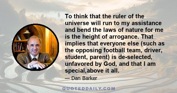 To think that the ruler of the universe will run to my assistance and bend the laws of nature for me is the height of arrogance. That implies that everyone else (such as the opposing football team, driver, student,