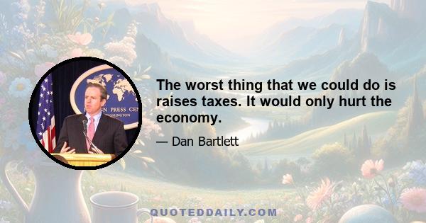 The worst thing that we could do is raises taxes. It would only hurt the economy.