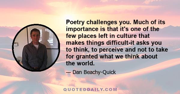 Poetry challenges you. Much of its importance is that it's one of the few places left in culture that makes things difficult-it asks you to think, to perceive and not to take for granted what we think about the world.