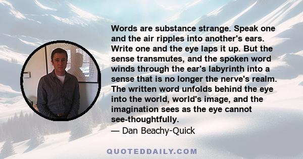 Words are substance strange. Speak one and the air ripples into another's ears. Write one and the eye laps it up. But the sense transmutes, and the spoken word winds through the ear's labyrinth into a sense that is no