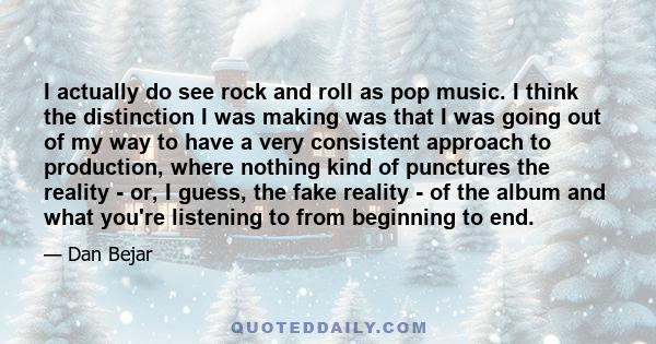 I actually do see rock and roll as pop music. I think the distinction I was making was that I was going out of my way to have a very consistent approach to production, where nothing kind of punctures the reality - or, I 