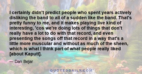 I certainly didn't predict people who spent years actively disliking the band to all of a sudden like the band. That's pretty funny to me, and it makes playing live kind of interesting, 'cos we're doing lots of things