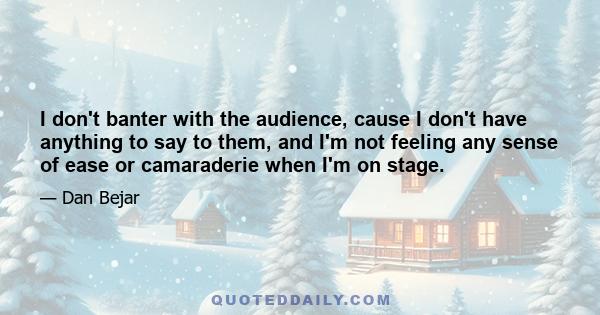 I don't banter with the audience, cause I don't have anything to say to them, and I'm not feeling any sense of ease or camaraderie when I'm on stage.