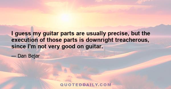 I guess my guitar parts are usually precise, but the execution of those parts is downright treacherous, since I'm not very good on guitar.