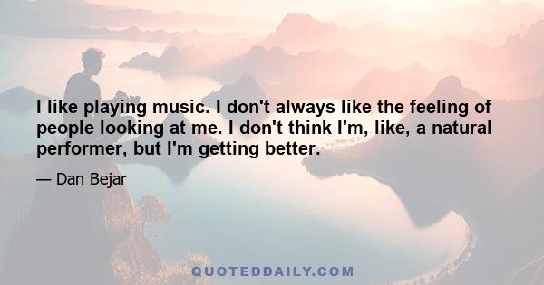 I like playing music. I don't always like the feeling of people looking at me. I don't think I'm, like, a natural performer, but I'm getting better.