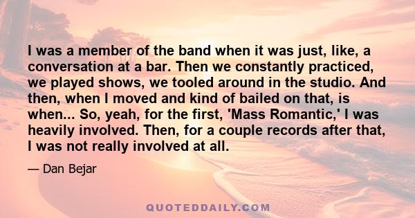 I was a member of the band when it was just, like, a conversation at a bar. Then we constantly practiced, we played shows, we tooled around in the studio. And then, when I moved and kind of bailed on that, is when...