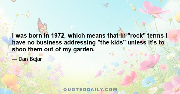 I was born in 1972, which means that in rock terms I have no business addressing the kids unless it's to shoo them out of my garden.