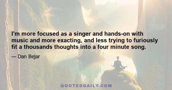 I'm more focused as a singer and hands-on with music and more exacting, and less trying to furiously fit a thousands thoughts into a four minute song.