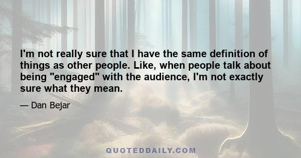 I'm not really sure that I have the same definition of things as other people. Like, when people talk about being engaged with the audience, I'm not exactly sure what they mean.