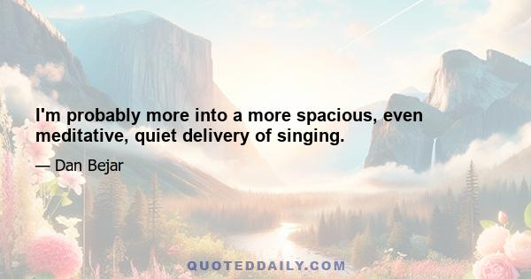 I'm probably more into a more spacious, even meditative, quiet delivery of singing.