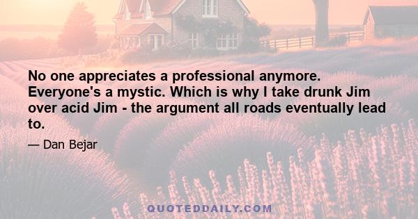 No one appreciates a professional anymore. Everyone's a mystic. Which is why I take drunk Jim over acid Jim - the argument all roads eventually lead to.