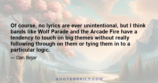 Of course, no lyrics are ever unintentional, but I think bands like Wolf Parade and the Arcade Fire have a tendency to touch on big themes without really following through on them or tying them in to a particular logic.