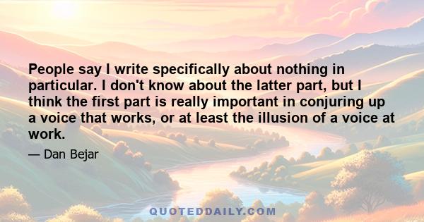 People say I write specifically about nothing in particular. I don't know about the latter part, but I think the first part is really important in conjuring up a voice that works, or at least the illusion of a voice at