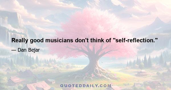 Really good musicians don't think of self-reflection.