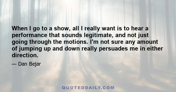 When I go to a show, all I really want is to hear a performance that sounds legitimate, and not just going through the motions. I'm not sure any amount of jumping up and down really persuades me in either direction.