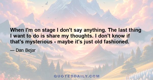 When I'm on stage I don't say anything. The last thing I want to do is share my thoughts. I don't know if that's mysterious - maybe it's just old fashioned.