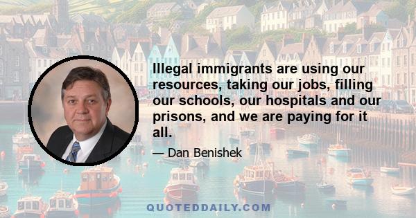 Illegal immigrants are using our resources, taking our jobs, filling our schools, our hospitals and our prisons, and we are paying for it all.