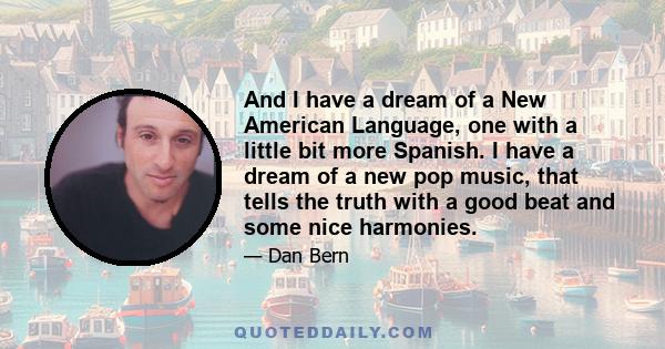 And I have a dream of a New American Language, one with a little bit more Spanish. I have a dream of a new pop music, that tells the truth with a good beat and some nice harmonies.