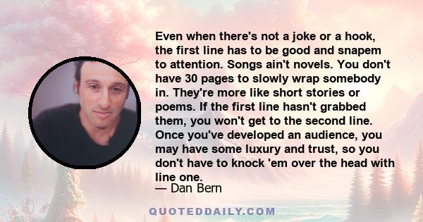 Even when there's not a joke or a hook, the first line has to be good and snapem to attention. Songs ain't novels. You don't have 30 pages to slowly wrap somebody in. They're more like short stories or poems. If the