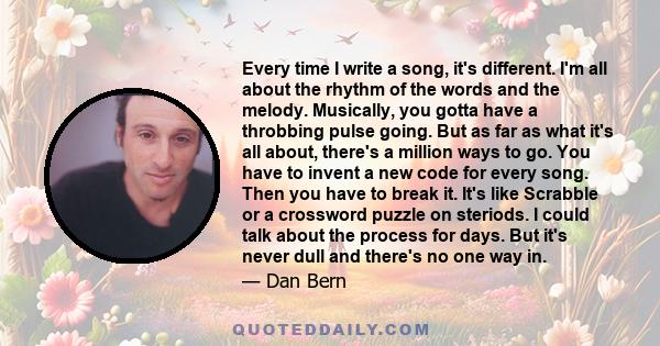 Every time I write a song, it's different. I'm all about the rhythm of the words and the melody. Musically, you gotta have a throbbing pulse going. But as far as what it's all about, there's a million ways to go. You