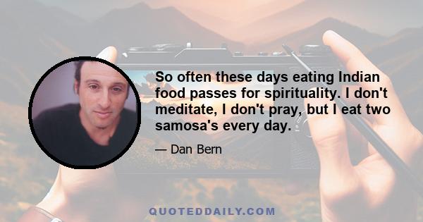 So often these days eating Indian food passes for spirituality. I don't meditate, I don't pray, but I eat two samosa's every day.