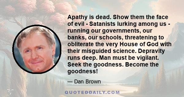 Apathy is dead. Show them the face of evil - Satanists lurking among us - running our governments, our banks, our schools, threatening to obliterate the very House of God with their misguided science. Depravity runs