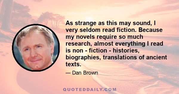 As strange as this may sound, I very seldom read fiction. Because my novels require so much research, almost everything I read is non - fiction - histories, biographies, translations of ancient texts.