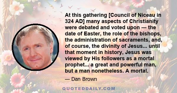 At this gathering [Council of Niceau in 324 AD] many aspects of Christianity were debated and voted upon ― the date of Easter, the role of the bishops, the administration of sacraments, and, of course, the divinity of