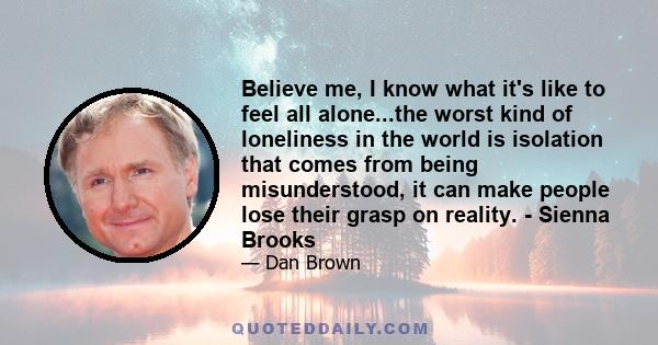 Believe me, I know what it's like to feel all alone...the worst kind of loneliness in the world is isolation that comes from being misunderstood, it can make people lose their grasp on reality. - Sienna Brooks