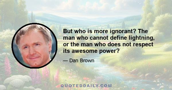 But who is more ignorant? The man who cannot define lightning, or the man who does not respect its awesome power?