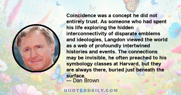 Coincidence was a concept he did not entirely trust. As someone who had spent his life exploring the hidden interconnectivity of disparate emblems and ideologies, Langdon viewed the world as a web of profoundly