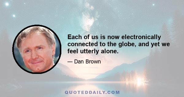 Each of us is now electronically connected to the globe, and yet we feel utterly alone.