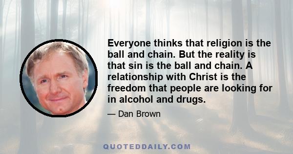 Everyone thinks that religion is the ball and chain. But the reality is that sin is the ball and chain. A relationship with Christ is the freedom that people are looking for in alcohol and drugs.