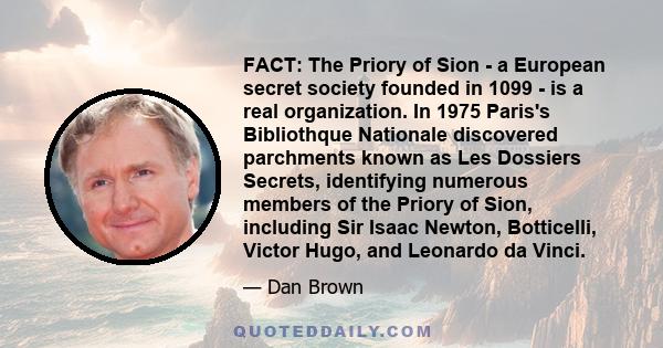 FACT: The Priory of Sion - a European secret society founded in 1099 - is a real organization. In 1975 Paris's Bibliothque Nationale discovered parchments known as Les Dossiers Secrets, identifying numerous members of