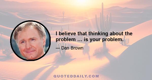 I believe that thinking about the problem … is your problem.