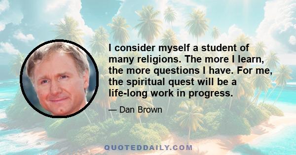 I consider myself a student of many religions. The more I learn, the more questions I have. For me, the spiritual quest will be a life-long work in progress.