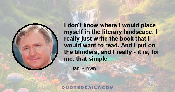 I don't know where I would place myself in the literary landscape. I really just write the book that I would want to read. And I put on the blinders, and I really - it is, for me, that simple.