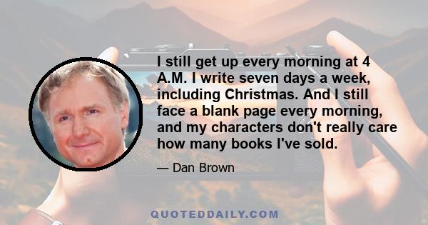 I still get up every morning at 4 A.M. I write seven days a week, including Christmas. And I still face a blank page every morning, and my characters don't really care how many books I've sold.