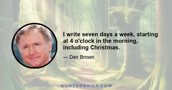 I write seven days a week, starting at 4 o'clock in the morning, including Christmas.