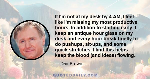 If I'm not at my desk by 4 AM, I feel like I'm missing my most productive hours. In addition to starting early, I keep an antique hour glass on my desk and every hour break briefly to do pushups, sit-ups, and some quick 