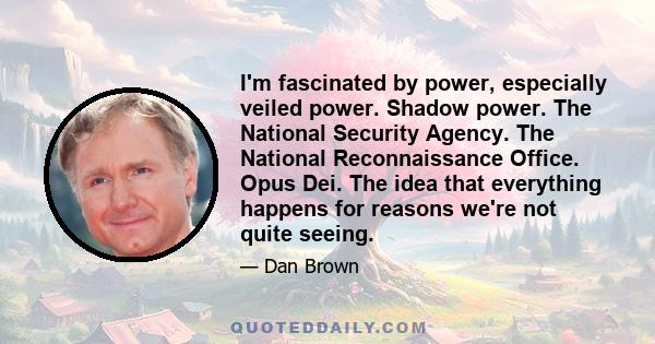 I'm fascinated by power, especially veiled power. Shadow power. The National Security Agency. The National Reconnaissance Office. Opus Dei. The idea that everything happens for reasons we're not quite seeing.