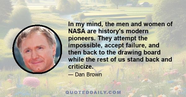 In my mind, the men and women of NASA are history's modern pioneers. They attempt the impossible, accept failure, and then back to the drawing board while the rest of us stand back and criticize.