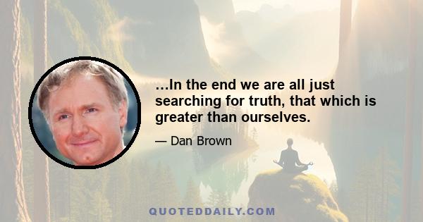 …In the end we are all just searching for truth, that which is greater than ourselves.