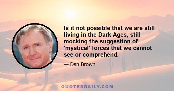 Is it not possible that we are still living in the Dark Ages, still mocking the suggestion of 'mystical' forces that we cannot see or comprehend.