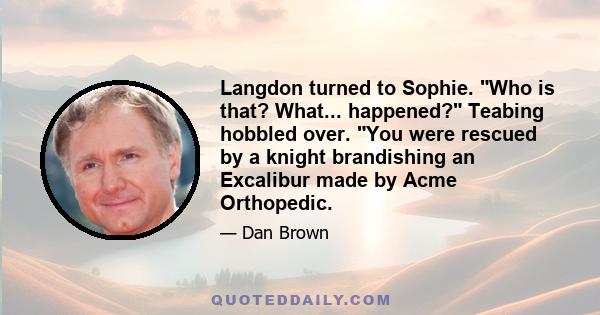 Langdon turned to Sophie. Who is that? What... happened? Teabing hobbled over. You were rescued by a knight brandishing an Excalibur made by Acme Orthopedic.