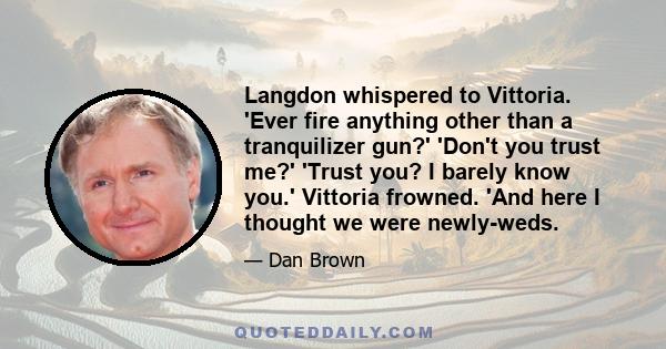 Langdon whispered to Vittoria. 'Ever fire anything other than a tranquilizer gun?' 'Don't you trust me?' 'Trust you? I barely know you.' Vittoria frowned. 'And here I thought we were newly-weds.