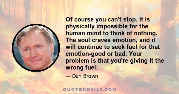 Of course you can't stop. It is physically impossible for the human mind to think of nothing. The soul craves emotion, and it will continue to seek fuel for that emotion-good or bad. Your problem is that you're giving